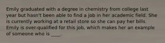 Emily graduated with a degree in chemistry from college last year but hasn't been able to find a job in her academic field. She is currently working at a retail store so she can pay her bills. Emily is over-qualified for this job, which makes her an example of someone who is ____.