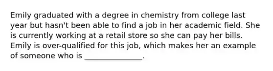 Emily graduated with a degree in chemistry from college last year but hasn't been able to find a job in her academic field. She is currently working at a retail store so she can pay her bills. Emily is over-qualified for this job, which makes her an example of someone who is _______________.