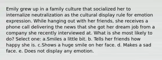 Emily grew up in a family culture that socialized her to internalize neutralization as the cultural display rule for emotion expression. While hanging out with her friends, she receives a phone call delivering the news that she got her dream job from a company she recently interviewed at. What is she most likely to do? Select one: a.Smiles a little bit. b. Tells her friends how happy she is. c.Shows a huge smile on her face. d. Makes a sad face. e. Does not display any emotion.