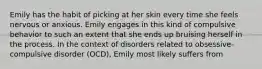 Emily has the habit of picking at her skin every time she feels nervous or anxious. Emily engages in this kind of compulsive behavior to such an extent that she ends up bruising herself in the process. In the context of disorders related to obsessive-compulsive disorder (OCD), Emily most likely suffers from