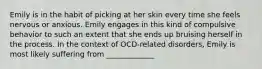 Emily is in the habit of picking at her skin every time she feels nervous or anxious. Emily engages in this kind of compulsive behavior to such an extent that she ends up bruising herself in the process. In the context of OCD-related disorders, Emily is most likely suffering from _____________