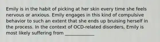 Emily is in the habit of picking at her skin every time she feels nervous or anxious. Emily engages in this kind of compulsive behavior to such an extent that she ends up bruising herself in the process. In the context of OCD-related disorders, Emily is most likely suffering from _____________