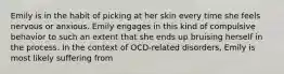 Emily is in the habit of picking at her skin every time she feels nervous or anxious. Emily engages in this kind of compulsive behavior to such an extent that she ends up bruising herself in the process. In the context of OCD-related disorders, Emily is most likely suffering from