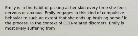 Emily is in the habit of picking at her skin every time she feels nervous or anxious. Emily engages in this kind of compulsive behavior to such an extent that she ends up bruising herself in the process. In the context of OCD-related disorders, Emily is most likely suffering from