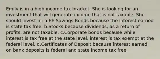 Emily is in a high income tax bracket. She is looking for an investment that will generate income that is not taxable. She should invest in: a.EE Savings Bonds because the interest earned is state tax free. b.Stocks because dividends, as a return of profits, are not taxable. c.Corporate bonds because while interest is tax free at the state level, interest is tax exempt at the federal level. d.Certificates of Deposit because interest earned on bank deposits is federal and state income tax free.