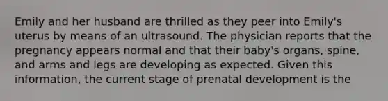 Emily and her husband are thrilled as they peer into Emily's uterus by means of an ultrasound. The physician reports that the pregnancy appears normal and that their baby's organs, spine, and arms and legs are developing as expected. Given this information, the current stage of prenatal development is the