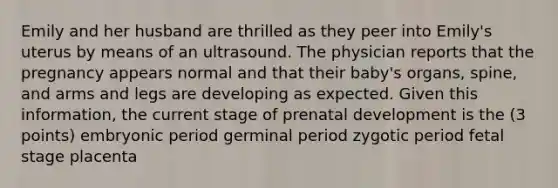 Emily and her husband are thrilled as they peer into Emily's uterus by means of an ultrasound. The physician reports that the pregnancy appears normal and that their baby's organs, spine, and arms and legs are developing as expected. Given this information, the current stage of prenatal development is the (3 points) embryonic period germinal period zygotic period fetal stage placenta