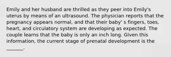 Emily and her husband are thrilled as they peer into Emily's uterus by means of an ultrasound. The physician reports that the pregnancy appears normal, and that their baby' s fingers, toes, heart, and circulatory system are developing as expected. The couple learns that the baby is only an inch long. Given this information, the current stage of prenatal development is the _______.