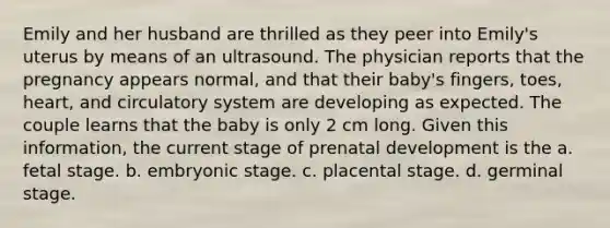 Emily and her husband are thrilled as they peer into Emily's uterus by means of an ultrasound. The physician reports that the pregnancy appears normal, and that their baby's fingers, toes, heart, and circulatory system are developing as expected. The couple learns that the baby is only 2 cm long. Given this information, the current stage of prenatal development is the a. fetal stage. b. embryonic stage. c. placental stage. d. germinal stage.