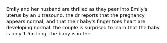 Emily and her husband are thrilled as they peer into Emily's uterus by an ultrasound, the dr reports that the pregnancy appears normal, and that their baby's finger toes heart are developing normal. the couple is surprised to learn that the baby is only 1.5in long, the baby is in the