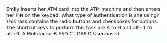 Emily inserts her ATM card into the ATM machine and then enters her PIN on the keypad. What type of authentication is she using? This task contains the radio buttons and checkboxes for options. The shortcut keys to perform this task are A to H and alt+1 to alt+9. A Multifactor B SSO C LDAP D User-based