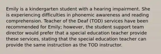 Emily is a kindergarten student with a hearing impairment. She is experiencing difficulties in phonemic awareness and reading comprehension. Teacher of the Deaf (TOD) services have been recommended for Emily; however, the student support team director would prefer that a special education teacher provide these services, stating that the special education teacher can provide the same instruction as the TOD instructor.