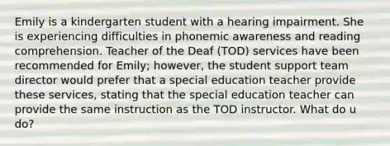 Emily is a kindergarten student with a hearing impairment. She is experiencing difficulties in phonemic awareness and reading comprehension. Teacher of the Deaf (TOD) services have been recommended for Emily; however, the student support team director would prefer that a special education teacher provide these services, stating that the special education teacher can provide the same instruction as the TOD instructor. What do u do?