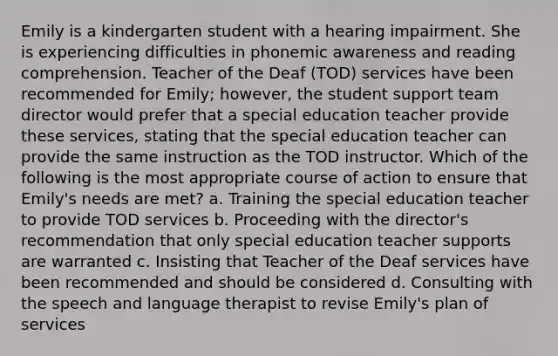 Emily is a kindergarten student with a hearing impairment. She is experiencing difficulties in phonemic awareness and reading comprehension. Teacher of the Deaf (TOD) services have been recommended for Emily; however, the student support team director would prefer that a special education teacher provide these services, stating that the special education teacher can provide the same instruction as the TOD instructor. Which of the following is the most appropriate course of action to ensure that Emily's needs are met? a. Training the special education teacher to provide TOD services b. Proceeding with the director's recommendation that only special education teacher supports are warranted c. Insisting that Teacher of the Deaf services have been recommended and should be considered d. Consulting with the speech and language therapist to revise Emily's plan of services