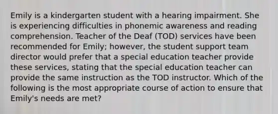 Emily is a kindergarten student with a hearing impairment. She is experiencing difficulties in phonemic awareness and reading comprehension. Teacher of the Deaf (TOD) services have been recommended for Emily; however, the student support team director would prefer that a special education teacher provide these services, stating that the special education teacher can provide the same instruction as the TOD instructor. Which of the following is the most appropriate course of action to ensure that Emily's needs are met?