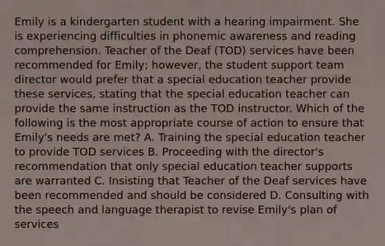 Emily is a kindergarten student with a hearing impairment. She is experiencing difficulties in phonemic awareness and reading comprehension. Teacher of the Deaf (TOD) services have been recommended for Emily; however, the student support team director would prefer that a special education teacher provide these services, stating that the special education teacher can provide the same instruction as the TOD instructor. Which of the following is the most appropriate course of action to ensure that Emily's needs are met? A. Training the special education teacher to provide TOD services B. Proceeding with the director's recommendation that only special education teacher supports are warranted C. Insisting that Teacher of the Deaf services have been recommended and should be considered D. Consulting with the speech and language therapist to revise Emily's plan of services