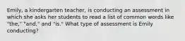 Emily, a kindergarten teacher, is conducting an assessment in which she asks her students to read a list of common words like "the," "and," and "is." What type of assessment is Emily conducting?