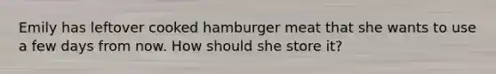 Emily has leftover cooked hamburger meat that she wants to use a few days from now. How should she store it?