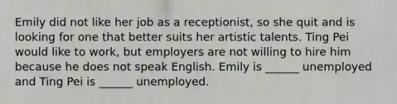 Emily did not like her job as a receptionist, so she quit and is looking for one that better suits her artistic talents. Ting Pei would like to work, but employers are not willing to hire him because he does not speak English. Emily is ______ unemployed and Ting Pei is ______ unemployed.