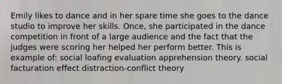 Emily likes to dance and in her spare time she goes to the dance studio to improve her skills. Once, she participated in the dance competition in front of a large audience and the fact that the judges were scoring her helped her perform better. This is example of: social loafing evaluation apprehension theory. social facturation effect distraction-conflict theory