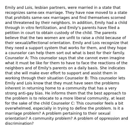 Emily and Lois, lesbian partners, were married in a state that recognizes same-sex marriage. They have now moved to a state that prohibits same-sex marriages and find themselves scorned and threatened by their neighbors. In addition, Emily had a child through in vitro fertilization, and Emily's parents have filed a petition in court to obtain custody of the child. The parents believe that the two women are unfit to raise a child because of their sexual/affectional orientation. Emily and Lois recognize that they need a support system that works for them, and they hope a counselor can help them sort out what is best for their family. Counselor A: This counselor says that she cannot even imagine what it must be like for them to have to face the reactions of the neighbors and of Emily's parents on a daily basis. She indicates that she will make ever effort to support and assist them in working through their situation Counselor B: This counselor lets Emily and Lois know that they must have seen the problems inherent in returning home to a community that has a very strong anti-gay bias. He informs them that the best approach to the problem is to relocate to a more liberal community, at least for the sake of the child Counselor C: This counselor feels a bit overwhelmed, especially in trying to define the problem. Is it a marriage problem? A problem pertaining to their sexual orientation? A community problem? A problem of oppression and discrimination?