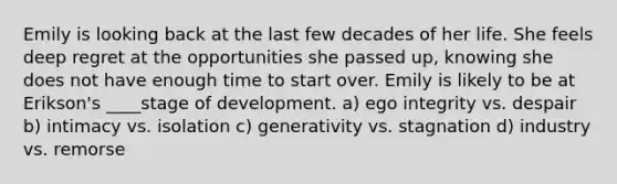 Emily is looking back at the last few decades of her life. She feels deep regret at the opportunities she passed up, knowing she does not have enough time to start over. Emily is likely to be at Erikson's ____stage of development. a) ego integrity vs. despair b) intimacy vs. isolation c) generativity vs. stagnation d) industry vs. remorse