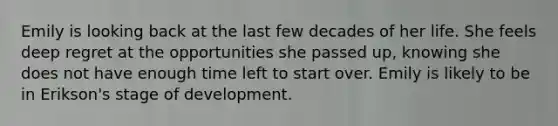 Emily is looking back at the last few decades of her life. She feels deep regret at the opportunities she passed up, knowing she does not have enough time left to start over. Emily is likely to be in Erikson's stage of development.