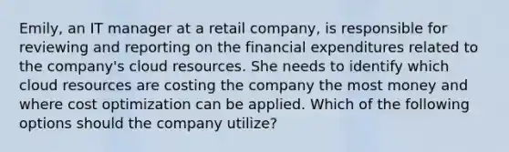 Emily, an IT manager at a retail company, is responsible for reviewing and reporting on the financial expenditures related to the company's cloud resources. She needs to identify which cloud resources are costing the company the most money and where cost optimization can be applied. Which of the following options should the company utilize?