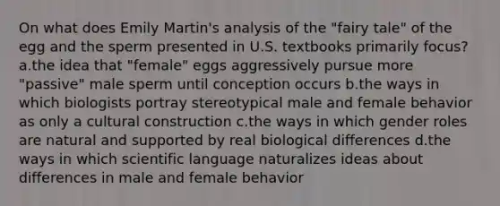 On what does Emily Martin's analysis of the "fairy tale" of the egg and the sperm presented in U.S. textbooks primarily focus? a.the idea that "female" eggs aggressively pursue more "passive" male sperm until conception occurs b.the ways in which biologists portray stereotypical male and female behavior as only a cultural construction c.the ways in which gender roles are natural and supported by real biological differences d.the ways in which scientific language naturalizes ideas about differences in male and female behavior