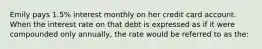 Emily pays 1.5% interest monthly on her credit card account. When the interest rate on that debt is expressed as if it were compounded only annually, the rate would be referred to as the: