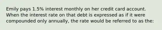 Emily pays 1.5% interest monthly on her credit card account. When the interest rate on that debt is expressed as if it were compounded only annually, the rate would be referred to as the: