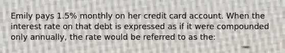 Emily pays 1.5% monthly on her credit card account. When the interest rate on that debt is expressed as if it were compounded only annually, the rate would be referred to as the: