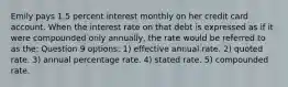 Emily pays 1.5 percent interest monthly on her credit card account. When the interest rate on that debt is expressed as if it were compounded only annually, the rate would be referred to as the: Question 9 options: 1) effective annual rate. 2) quoted rate. 3) annual percentage rate. 4) stated rate. 5) compounded rate.