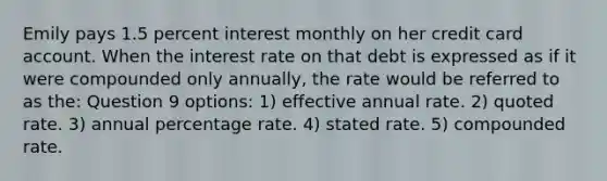 Emily pays 1.5 percent interest monthly on her credit card account. When the interest rate on that debt is expressed as if it were compounded only annually, the rate would be referred to as the: Question 9 options: 1) effective annual rate. 2) quoted rate. 3) annual percentage rate. 4) stated rate. 5) compounded rate.