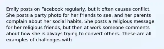 Emily posts on Facebook regularly, but it often causes conflict. She posts a party photo for her friends to see, and her parents complain about her social habits. She posts a religious message for her religious friends, but then at work someone comments about how she is always trying to convert others. These are all examples of challenges with