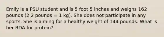 Emily is a PSU student and is 5 foot 5 inches and weighs 162 pounds (2.2 pounds = 1 kg). She does not participate in any sports. She is aiming for a healthy weight of 144 pounds. What is her RDA for protein?