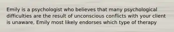 Emily is a psychologist who believes that many psychological difficulties are the result of unconscious conflicts with your client is unaware, Emily most likely endorses which type of therapy