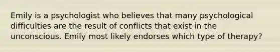 Emily is a psychologist who believes that many psychological difficulties are the result of conflicts that exist in the unconscious. Emily most likely endorses which type of therapy?