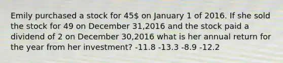 Emily purchased a stock for 45 on January 1 of 2016. If she sold the stock for 49 on December 31,2016 and the stock paid a dividend of 2 on December 30,2016 what is her annual return for the year from her investment? -11.8 -13.3 -8.9 -12.2