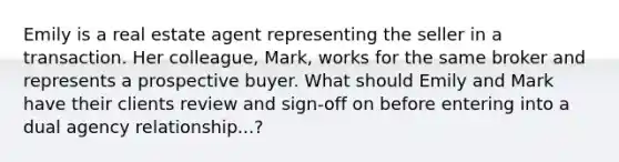 Emily is a real estate agent representing the seller in a transaction. Her colleague, Mark, works for the same broker and represents a prospective buyer. What should Emily and Mark have their clients review and sign-off on before entering into a dual agency relationship...?