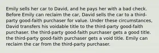 Emily sells her car to David, and he pays her with a bad check. Before Emily can reclaim the car, David sells the car to a third-party good-faith purchaser for value. Under these circumstances, David transfers his voidable title to the third-party good-faith purchaser. the third-party good-faith purchaser gets a good title. the third-party good-faith purchaser gets a void title. Emily can reclaim the car from the third-party purchaser.