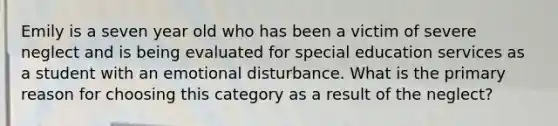 Emily is a seven year old who has been a victim of severe neglect and is being evaluated for special education services as a student with an emotional disturbance. What is the primary reason for choosing this category as a result of the neglect?