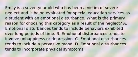 Emily is a seven-year old who has been a victim of severe neglect and is being evaluated for special education services as a student with an emotional disturbance. What is the primary reason for choosing this category as a result of the neglect? A. Emotional disturbances tends to include behaviors exhibited over long periods of time. B. Emotional disturbances tends to involve unhappiness or depression. C. Emotional disturbances tends to include a pervasive mood. D. Emotional disturbances tends to incorporate physical symptoms.