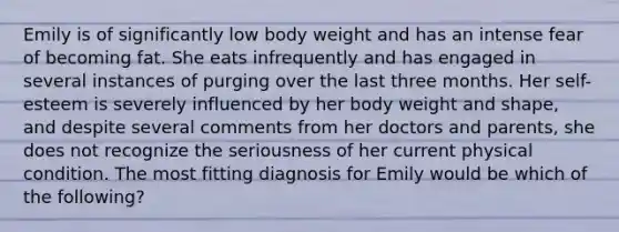 Emily is of significantly low body weight and has an intense fear of becoming fat. She eats infrequently and has engaged in several instances of purging over the last three months. Her self-esteem is severely influenced by her body weight and shape, and despite several comments from her doctors and parents, she does not recognize the seriousness of her current physical condition. The most fitting diagnosis for Emily would be which of the following?