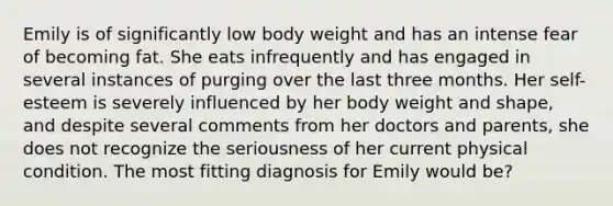 ​Emily is of significantly low body weight and has an intense fear of becoming fat. She eats infrequently and has engaged in several instances of purging over the last three months. Her self-esteem is severely influenced by her body weight and shape, and despite several comments from her doctors and parents, she does not recognize the seriousness of her current physical condition. The most fitting diagnosis for Emily would be?