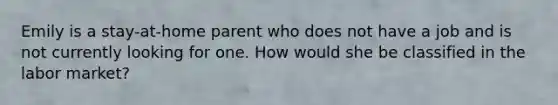 Emily is a stay-at-home parent who does not have a job and is not currently looking for one. How would she be classified in the labor market?