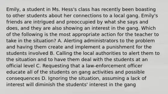 Emily, a student in Ms. Hess's class has recently been boasting to other students about her connections to a local gang. Emily's friends are intrigued and preoccupied by what she says and does, and they are also showing an interest in the gang. Which of the following is the most appropriate action for the teacher to take in the situation? A. Alerting administrators to the problem and having them create and implement a punishment for the students involved B. Calling the local authorities to alert them to the situation and to have them deal with the students at an official level C. Requesting that a law-enforcement officer educate all of the students on gang activities and possible consequences D. Ignoring the situation, assuming a lack of interest will diminish the students' interest in the gang