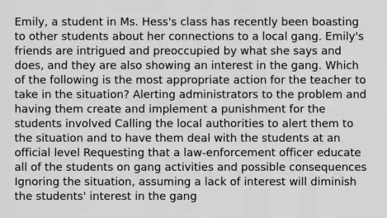 Emily, a student in Ms. Hess's class has recently been boasting to other students about her connections to a local gang. Emily's friends are intrigued and preoccupied by what she says and does, and they are also showing an interest in the gang. Which of the following is the most appropriate action for the teacher to take in the situation? Alerting administrators to the problem and having them create and implement a punishment for the students involved Calling the local authorities to alert them to the situation and to have them deal with the students at an official level Requesting that a law-enforcement officer educate all of the students on gang activities and possible consequences Ignoring the situation, assuming a lack of interest will diminish the students' interest in the gang