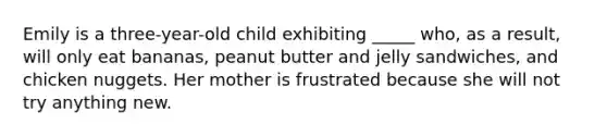 Emily is a three-year-old child exhibiting _____ who, as a result, will only eat bananas, peanut butter and jelly sandwiches, and chicken nuggets. Her mother is frustrated because she will not try anything new.