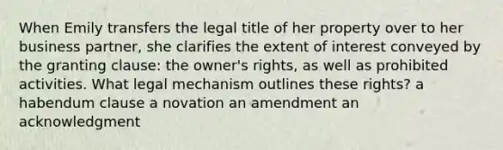 When Emily transfers the legal title of her property over to her business partner, she clarifies the extent of interest conveyed by the granting clause: the owner's rights, as well as prohibited activities. What legal mechanism outlines these rights? a habendum clause a novation an amendment an acknowledgment